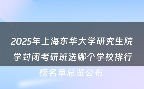 2025年上海东华大学研究生院学封闭考研班选哪个学校排行榜名单总览公布 