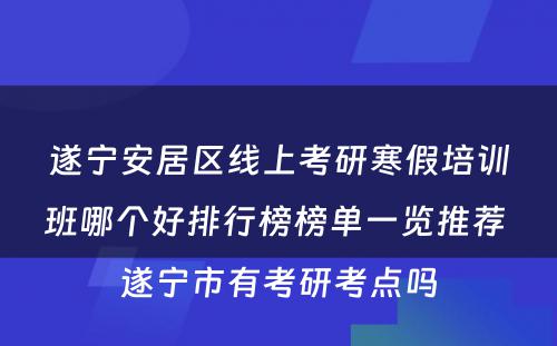 遂宁安居区线上考研寒假培训班哪个好排行榜榜单一览推荐 遂宁市有考研考点吗