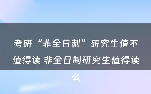 考研“非全日制”研究生值不值得读 非全日制研究生值得读么