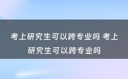 考上研究生可以跨专业吗 考上研究生可以跨专业吗