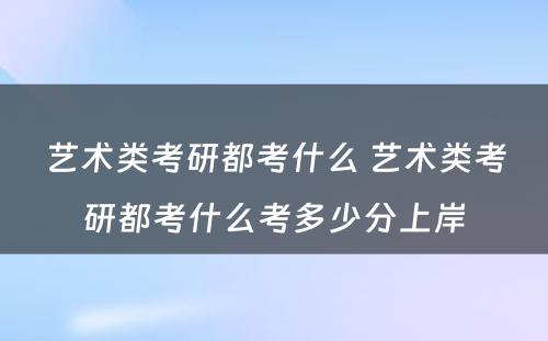 艺术类考研都考什么 艺术类考研都考什么考多少分上岸