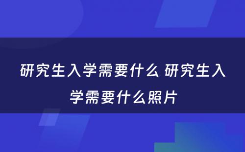 研究生入学需要什么 研究生入学需要什么照片