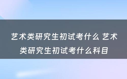 艺术类研究生初试考什么 艺术类研究生初试考什么科目