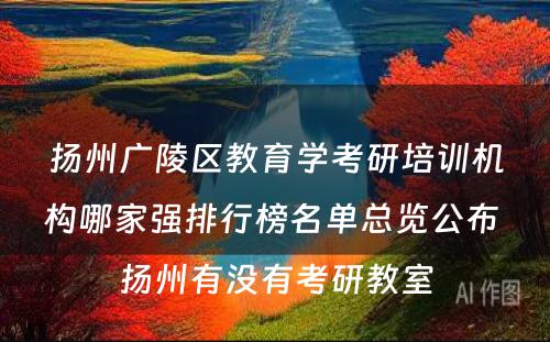 扬州广陵区教育学考研培训机构哪家强排行榜名单总览公布 扬州有没有考研教室