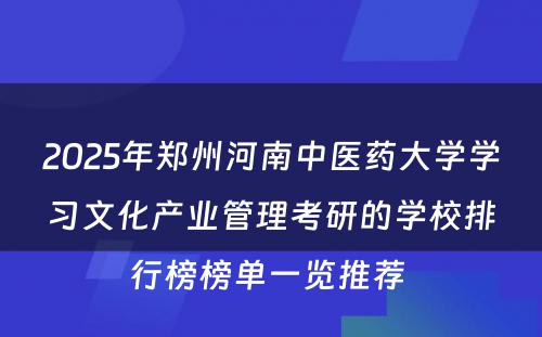 2025年郑州河南中医药大学学习文化产业管理考研的学校排行榜榜单一览推荐 