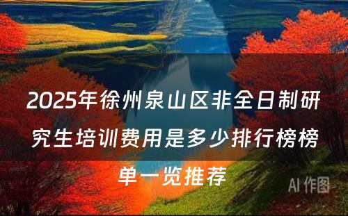 2025年徐州泉山区非全日制研究生培训费用是多少排行榜榜单一览推荐 