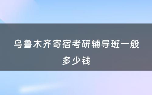 乌鲁木齐寄宿考研辅导班一般多少钱