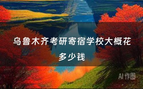 乌鲁木齐考研寄宿学校大概花多少钱