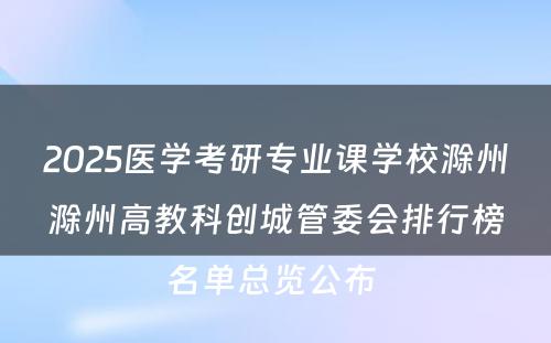 2025医学考研专业课学校滁州滁州高教科创城管委会排行榜名单总览公布 