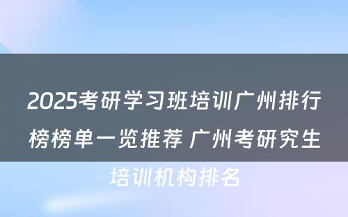 2025考研学习班培训广州排行榜榜单一览推荐 广州考研究生培训机构排名