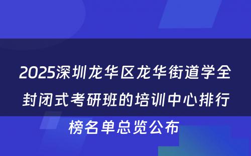 2025深圳龙华区龙华街道学全封闭式考研班的培训中心排行榜名单总览公布 