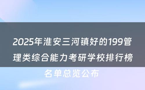 2025年淮安三河镇好的199管理类综合能力考研学校排行榜名单总览公布 