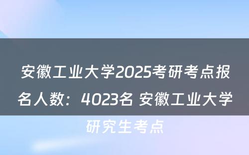 安徽工业大学2025考研考点报名人数：4023名 安徽工业大学研究生考点