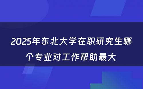 2025年东北大学在职研究生哪个专业对工作帮助最大 