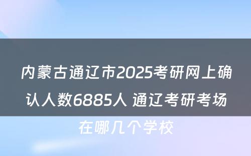 内蒙古通辽市2025考研网上确认人数6885人 通辽考研考场在哪几个学校