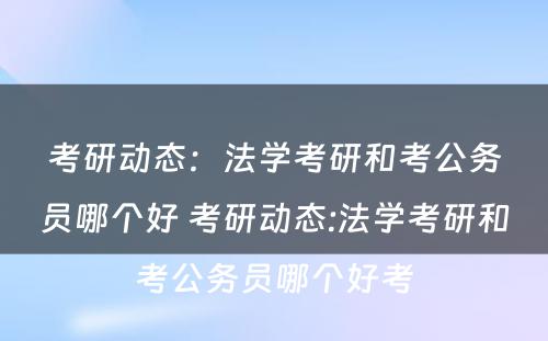 考研动态：法学考研和考公务员哪个好 考研动态:法学考研和考公务员哪个好考