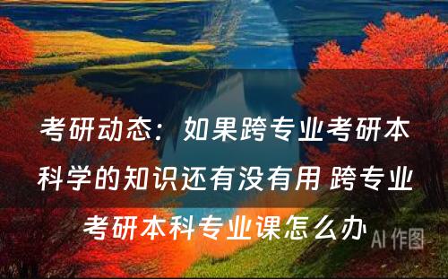 考研动态：如果跨专业考研本科学的知识还有没有用 跨专业考研本科专业课怎么办