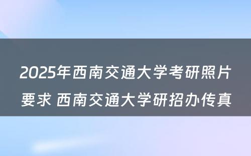 2025年西南交通大学考研照片要求 西南交通大学研招办传真