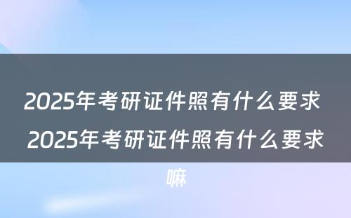 2025年考研证件照有什么要求 2025年考研证件照有什么要求嘛