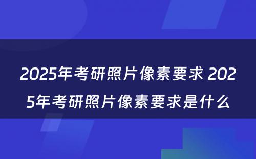 2025年考研照片像素要求 2025年考研照片像素要求是什么