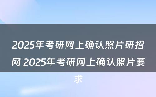 2025年考研网上确认照片研招网 2025年考研网上确认照片要求