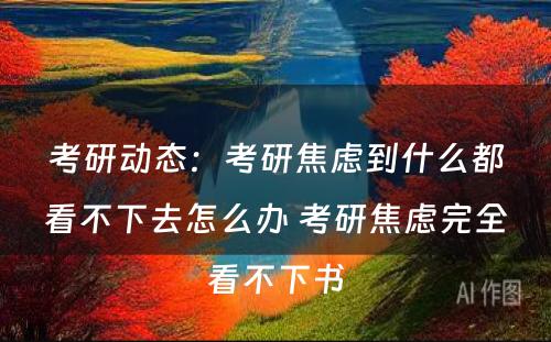 考研动态：考研焦虑到什么都看不下去怎么办 考研焦虑完全看不下书