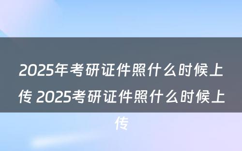 2025年考研证件照什么时候上传 2025考研证件照什么时候上传