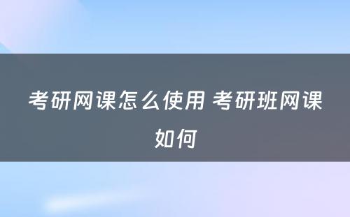 考研网课怎么使用 考研班网课如何