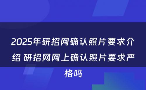 2025年研招网确认照片要求介绍 研招网网上确认照片要求严格吗