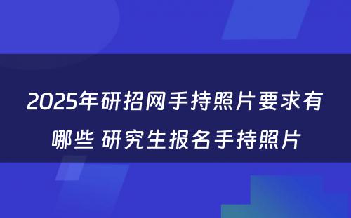 2025年研招网手持照片要求有哪些 研究生报名手持照片