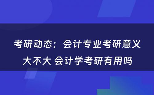 考研动态：会计专业考研意义大不大 会计学考研有用吗