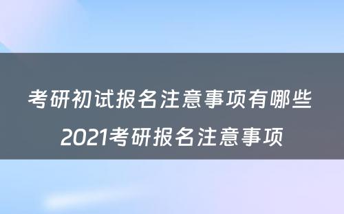 考研初试报名注意事项有哪些 2021考研报名注意事项