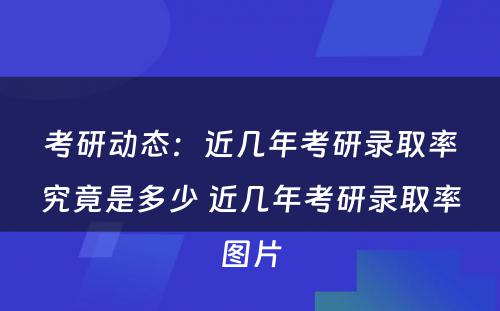 考研动态：近几年考研录取率究竟是多少 近几年考研录取率图片