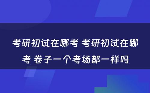 考研初试在哪考 考研初试在哪考 卷子一个考场都一样吗