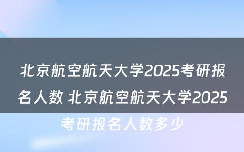 北京航空航天大学2025考研报名人数 北京航空航天大学2025考研报名人数多少