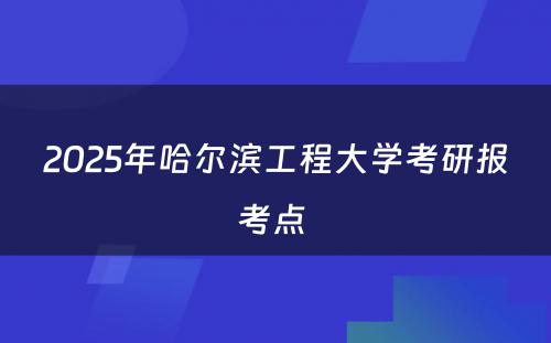 2025年哈尔滨工程大学考研报考点 