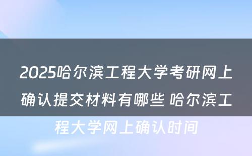 2025哈尔滨工程大学考研网上确认提交材料有哪些 哈尔滨工程大学网上确认时间