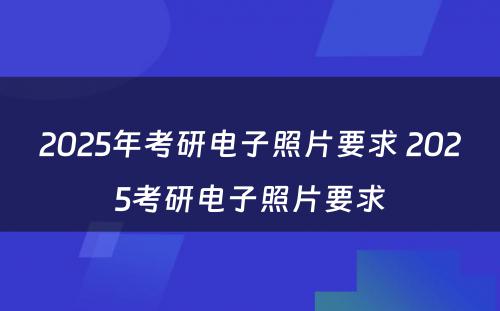 2025年考研电子照片要求 2025考研电子照片要求