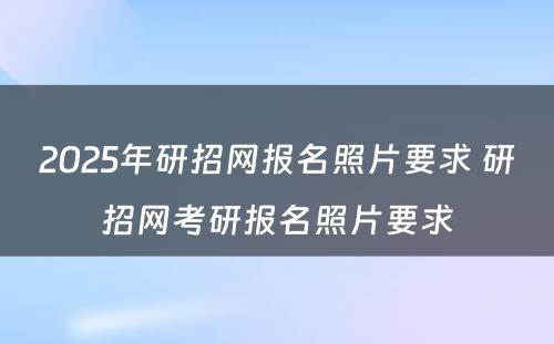 2025年研招网报名照片要求 研招网考研报名照片要求