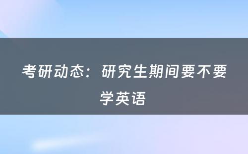 考研动态：研究生期间要不要学英语 