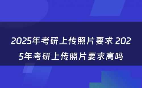 2025年考研上传照片要求 2025年考研上传照片要求高吗