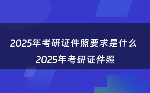 2025年考研证件照要求是什么 2025年考研证件照