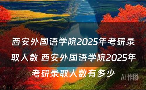 西安外国语学院2025年考研录取人数 西安外国语学院2025年考研录取人数有多少