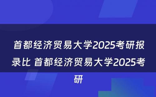 首都经济贸易大学2025考研报录比 首都经济贸易大学2025考研