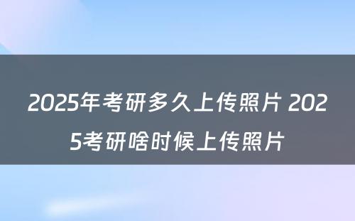 2025年考研多久上传照片 2025考研啥时候上传照片