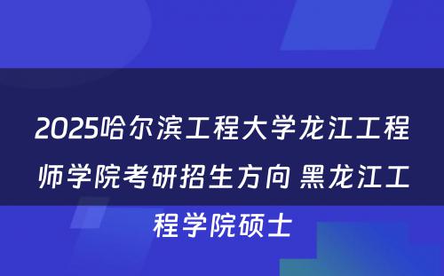 2025哈尔滨工程大学龙江工程师学院考研招生方向 黑龙江工程学院硕士