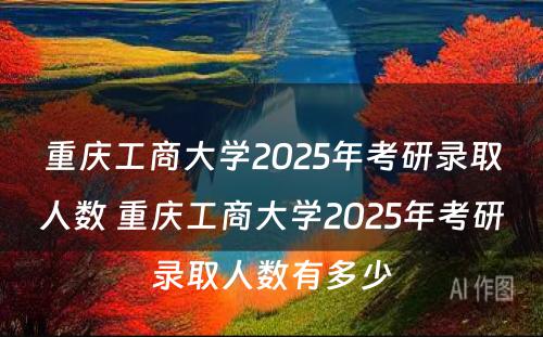 重庆工商大学2025年考研录取人数 重庆工商大学2025年考研录取人数有多少