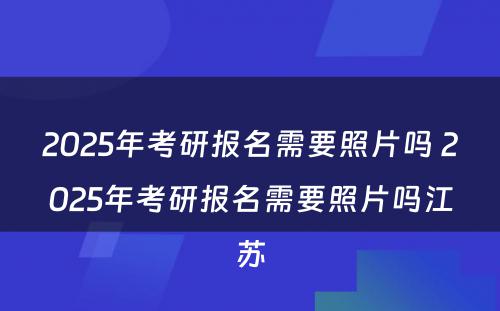 2025年考研报名需要照片吗 2025年考研报名需要照片吗江苏