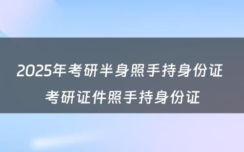 2025年考研半身照手持身份证 考研证件照手持身份证