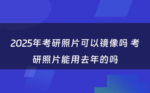 2025年考研照片可以镜像吗 考研照片能用去年的吗